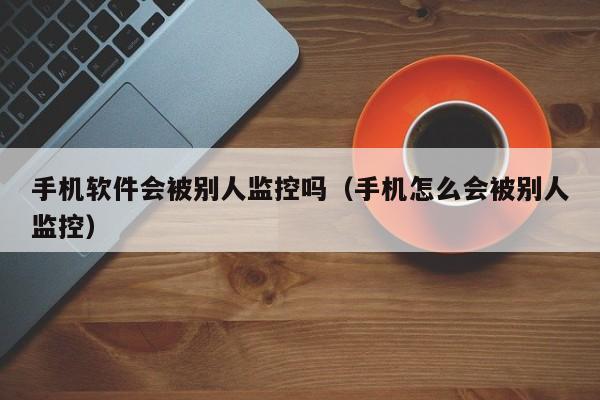 手机软件会被别人监控吗（手机怎么会被别人监控）