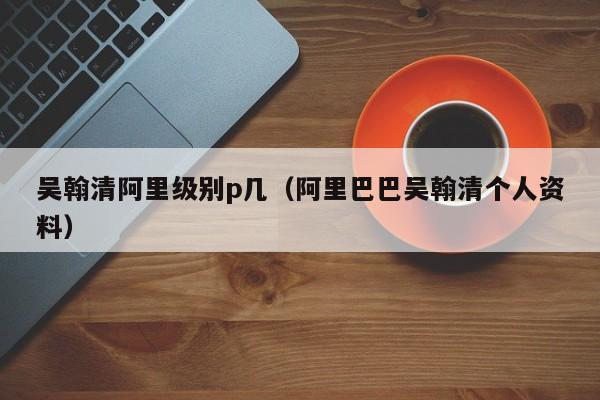 吴翰清阿里级别p几（阿里巴巴吴翰清个人资料）