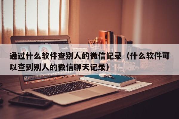 通过什么软件查别人的微信记录（什么软件可以查到别人的微信聊天记录）