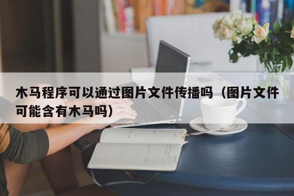 木马程序可以通过图片文件传播吗（图片文件可能含有木马吗）