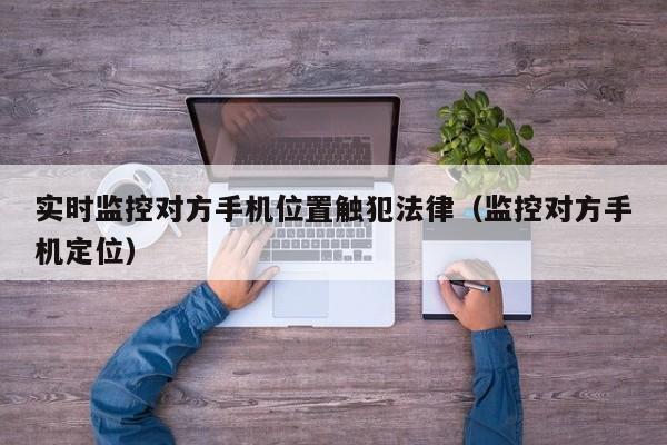 实时监控对方手机位置触犯法律（监控对方手机定位）