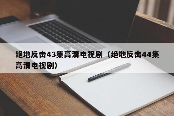 绝地反击43集高清电视剧（绝地反击44集高清电视剧）