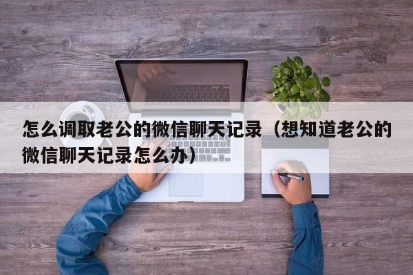 怎么调取老公的微信聊天记录（想知道老公的微信聊天记录怎么办）