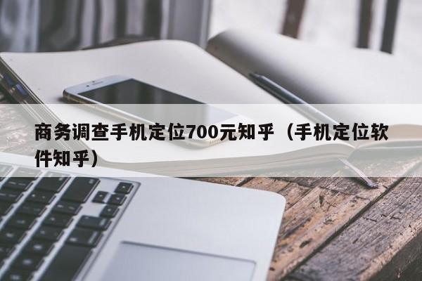 商务调查手机定位700元知乎（手机定位软件知乎）