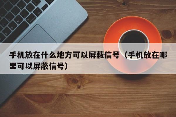 手机放在什么地方可以屏蔽信号（手机放在哪里可以屏蔽信号）