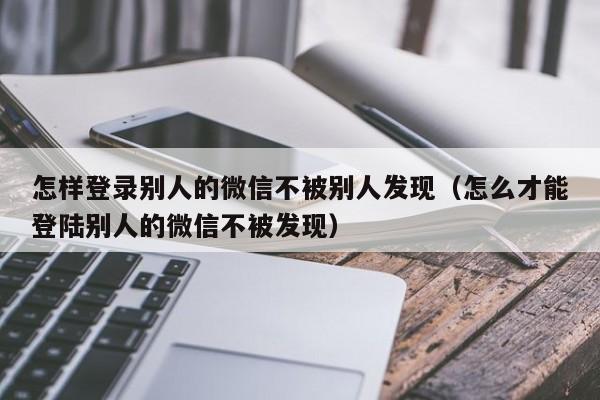 怎样登录别人的微信不被别人发现（怎么才能登陆别人的微信不被发现）