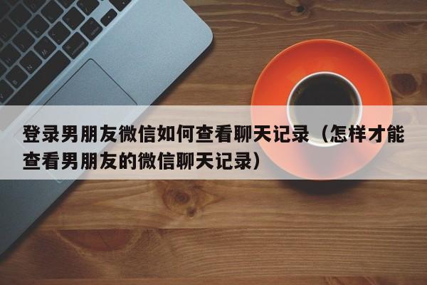 登录男朋友微信如何查看聊天记录（怎样才能查看男朋友的微信聊天记录）