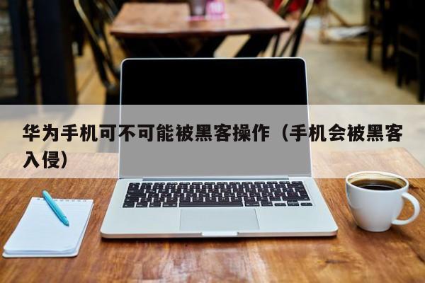 华为手机可不可能被黑客操作（手机会被黑客入侵）