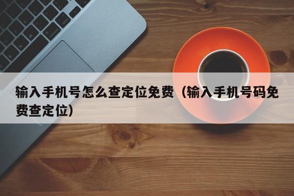 输入手机号怎么查定位免费（输入手机号码免费查定位）