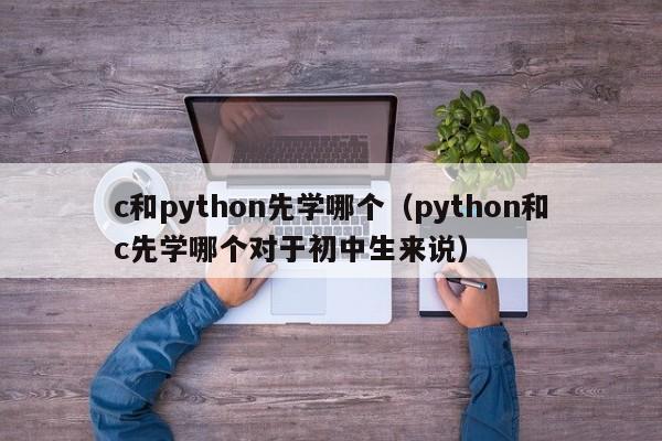 c和python先学哪个（python和c先学哪个对于初中生来说）