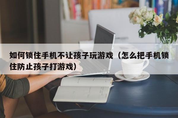 如何锁住手机不让孩子玩游戏（怎么把手机锁住防止孩子打游戏）