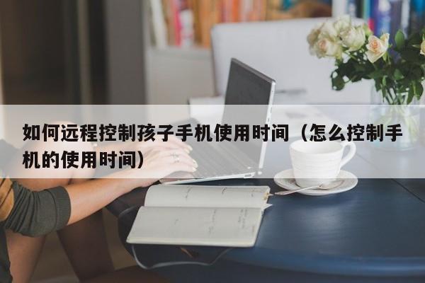 如何远程控制孩子手机使用时间（怎么控制手机的使用时间）