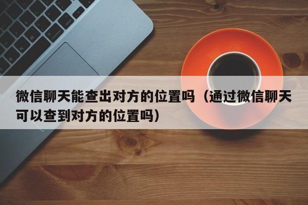 微信聊天能查出对方的位置吗（通过微信聊天可以查到对方的位置吗）