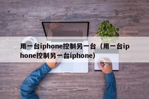 用一台iphone控制另一台（用一台iphone控制另一台iphone）