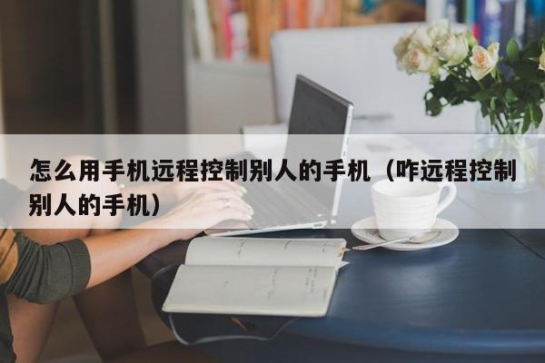 怎么用手机远程控制别人的手机（咋远程控制别人的手机）