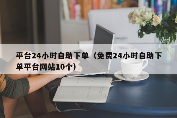 平台24小时自助下单（免费24小时自助下单平台网站10个）