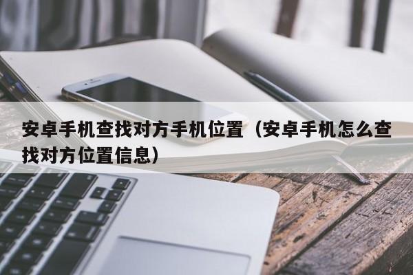 安卓手机查找对方手机位置（安卓手机怎么查找对方位置信息）