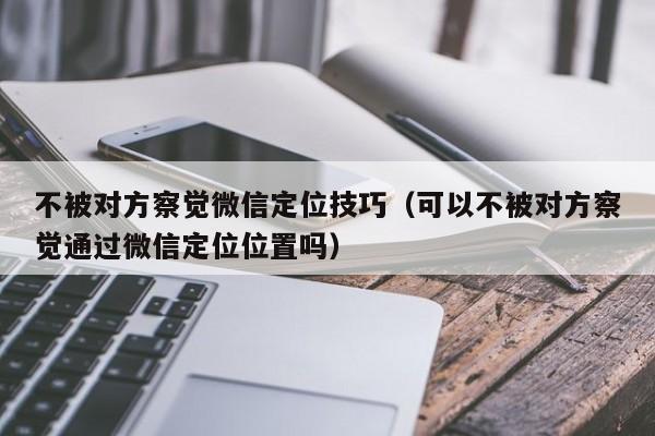 不被对方察觉微信定位技巧（可以不被对方察觉通过微信定位位置吗）