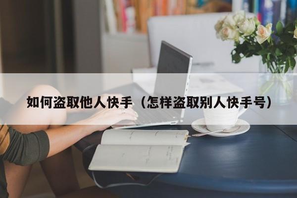 如何盗取他人快手（怎样盗取别人快手号）