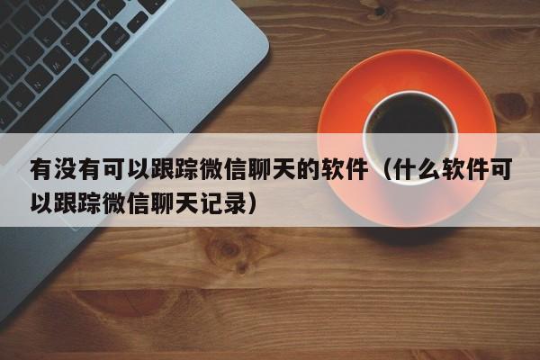 有没有可以跟踪微信聊天的软件（什么软件可以跟踪微信聊天记录）