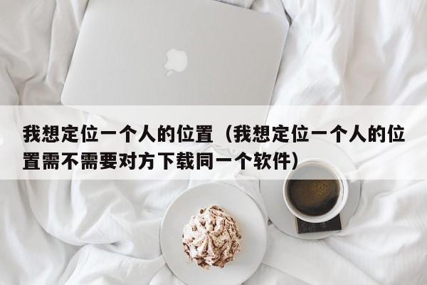 我想定位一个人的位置（我想定位一个人的位置需不需要对方下载同一个软件）