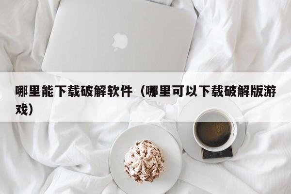 哪里能下载破解软件（哪里可以下载破解版游戏）