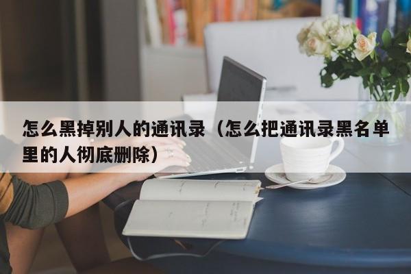 怎么黑掉别人的通讯录（怎么把通讯录黑名单里的人彻底删除）