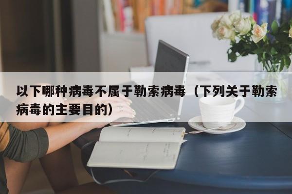 以下哪种病毒不属于勒索病毒（下列关于勒索病毒的主要目的）