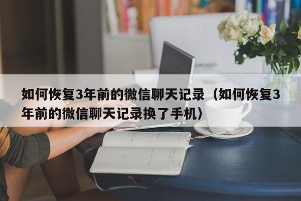 如何恢复3年前的微信聊天记录（如何恢复3年前的微信聊天记录换了手机）