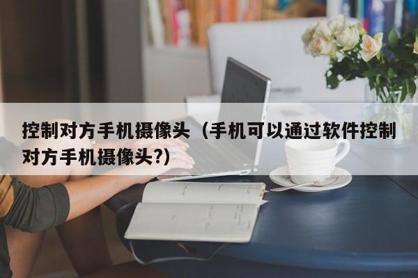 控制对方手机摄像头（手机可以通过软件控制对方手机摄像头?）