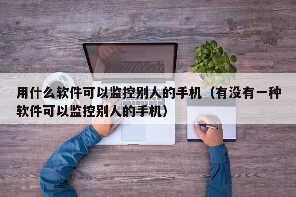 用什么软件可以监控别人的手机（有没有一种软件可以监控别人的手机）