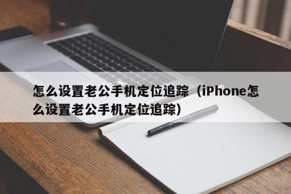 怎么设置老公手机定位追踪（iPhone怎么设置老公手机定位追踪）