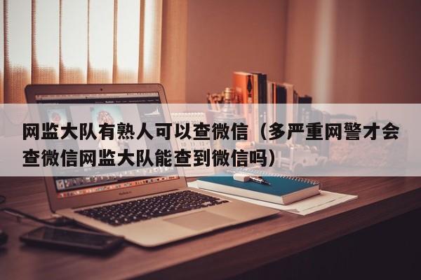 网监大队有熟人可以查微信（多严重网警才会查微信网监大队能查到微信吗）