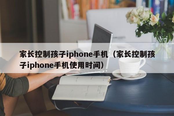 家长控制孩子iphone手机（家长控制孩子iphone手机使用时间）