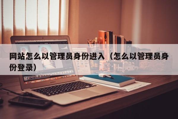 网站怎么以管理员身份进入（怎么以管理员身份登录）