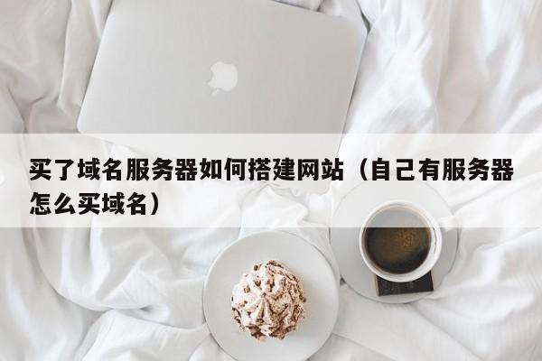 买了域名服务器如何搭建网站（自己有服务器怎么买域名）