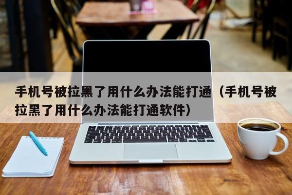 手机号被拉黑了用什么办法能打通（手机号被拉黑了用什么办法能打通软件）