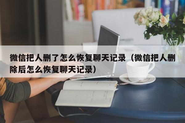 微信把人删了怎么恢复聊天记录（微信把人删除后怎么恢复聊天记录）