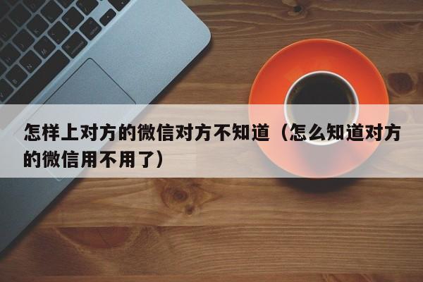 怎样上对方的微信对方不知道（怎么知道对方的微信用不用了）