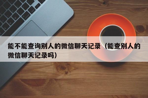 能不能查询别人的微信聊天记录（能查别人的微信聊天记录吗）