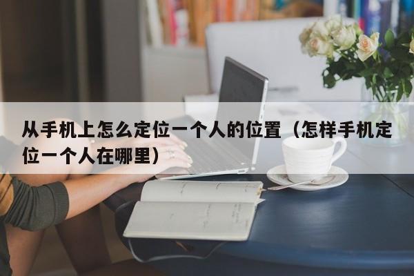 从手机上怎么定位一个人的位置（怎样手机定位一个人在哪里）