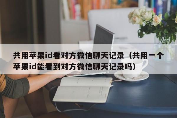 共用苹果id看对方微信聊天记录（共用一个苹果id能看到对方微信聊天记录吗）