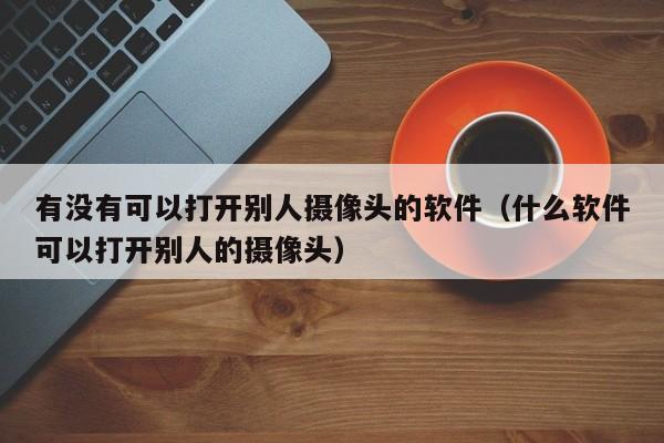 有没有可以打开别人摄像头的软件（什么软件可以打开别人的摄像头）