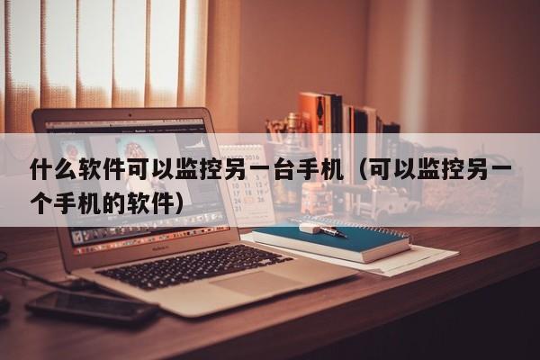 什么软件可以监控另一台手机（可以监控另一个手机的软件）