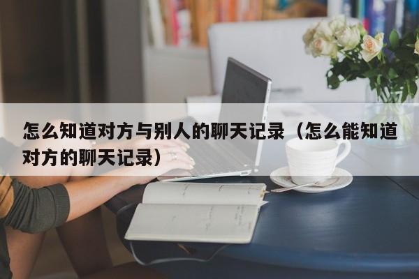 怎么知道对方与别人的聊天记录（怎么能知道对方的聊天记录）