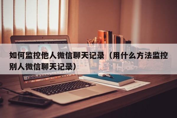 如何监控他人微信聊天记录（用什么方法监控别人微信聊天记录）