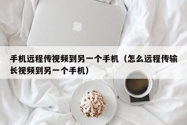 手机远程传视频到另一个手机（怎么远程传输长视频到另一个手机）