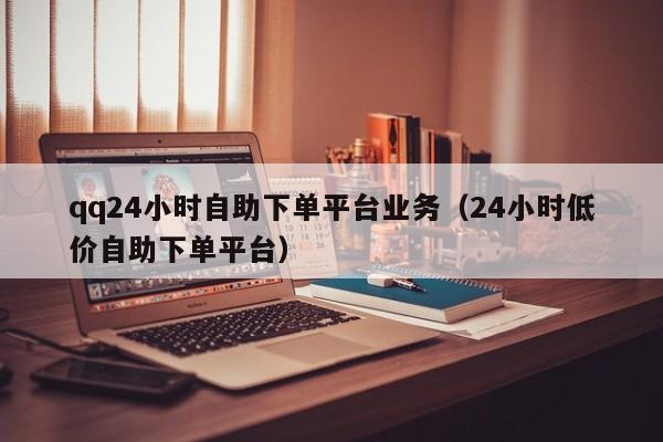 qq24小时自助下单平台业务（24小时低价自助下单平台）