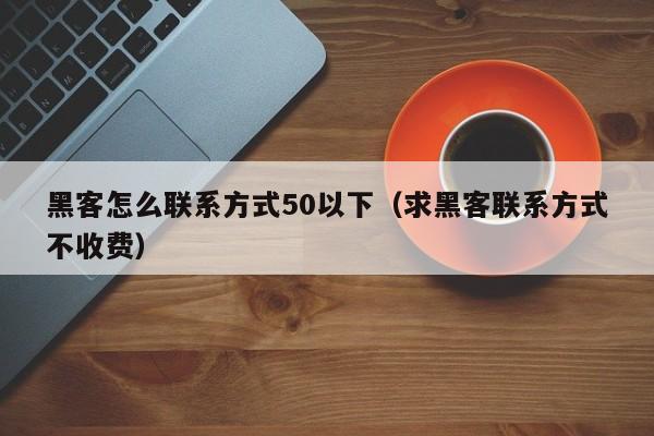 黑客怎么联系方式50以下（求黑客联系方式不收费）