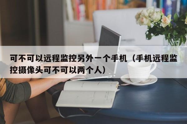 可不可以远程监控另外一个手机（手机远程监控摄像头可不可以两个人）